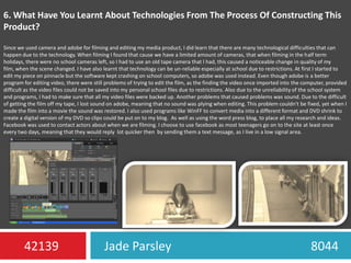 6. What Have You Learnt About Technologies From The Process Of Constructing This Product?Since we used camera and adobe for filming and editing my media product, I did learn that there are many technological difficulties that can happen due to the technology. When filming I found that cause we have a limited amount of cameras, that when filming in the half term holidays, there were no school cameras left, so I had to use an old tape camera that I had, this caused a noticeable change in quality of my film, when the scene changed. I have also learnt that technology can be un-reliable especially at school due to restrictions. At first I started to edit my piece on pinnacle but the software kept crashing on school computers, so adobe was used instead. Even though adobe is a better program for editing video, there were still problems of trying to edit the film, as the finding the video once imported into the computer, provided difficult as the video files could not be saved into my personal school files due to restrictions. Also due to the unreliability of the school system and programs, I had to make sure that all my video files were backed up. Another problems that caused problems was sound. Due to the difficult of getting the film off my tape, I lost sound on adobe, meaning that no sound was plying when editing. This problem couldn't be fixed, yet when I made the film into a movie the sound was restored. I also used programs like WinFF to convert media into a different format and DVD shrink to create a digital version of my DVD so clips could be put on to my blog.  As well as using the word press blog, to place all my research and ideas. Facebook was used to contact actors about when we are filming. I choose to use facebook as most teenagers go on to the site at least once every two days, meaning that they would reply  lot quicker then  by sending them a text message, as I live in a low signal area.Jade Parsley                                             804442139