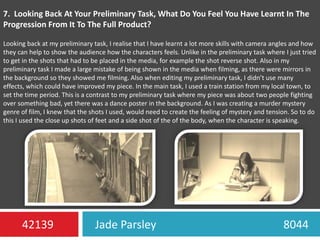 7.  Looking Back At Your Preliminary Task, What Do You Feel You Have Learnt In The Progression From It To The Full Product?Looking back at my preliminary task, I realise that I have learnt a lot more skills with camera angles and how they can help to show the audience how the characters feels. Unlike in the preliminary task where I just tried to get in the shots that had to be placed in the media, for example the shot reverse shot. Also in my preliminary task I made a large mistake of being shown in the media when filming, as there were mirrors in the background so they showed me filming. Also when editing my preliminary task, I didn’t use many effects, which could have improved my piece. In the main task, I used a train station from my local town, to set the time period. This is a contrast to my preliminary task where my piece was about two people fighting over something bad, yet there was a dance poster in the background. As I was creating a murder mystery genre of film, I knew that the shots I used, would need to create the feeling of mystery and tension. So to do this I used the close up shots of feet and a side shot of the of the body, when the character is speaking.  Jade Parsley                                             804442139