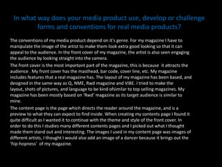 In what way does your media product use, develop or challenge forms and conventions for real media products? The conventions of my media product depend on it's genre. For my magazine I have to manipulate the image of the artist to make them look extra good looking so that it can appeal to the audience. In the front cover of my magazine, the artist is also seen engaging the audience by looking straight into the camera.  The front cover is the most important part of the magazine, this is because  it attracts the audience . My front cover has the masthead, bar code, cover line, etc. My magazine includes features that a real magazine has. The layout of my magazine has been based, and designed in the same way as Q, NME, Rwd magazine and VIBE. I tried to make the layout, shots of pictures, and language to be kind ofsimilar to top selling magazines. My magazine has been mostly based on ‘Rwd’ magazine as its target audience is similar to mine. The content page is the page which directs the reader around the magazine, and is a preview to what they can expect to find inside. When creating my contents page I found it quite difficult as I wanted it to continue with the theme and style of the front cover. In order to do this I studies many different contents pages and I picked out what I thought made them stand out and interesting. The images I used in my content page was images of different artists, I thought I would also add an image of a dancer because it brings out the ‘hip-hopness’  of my magazine.  