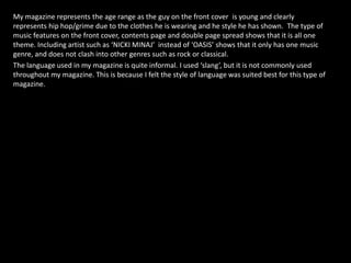 My magazine represents the age range as the guy on the front cover is young and clearly represents hip hop/grime due to the clothes he is wearing and he style he has shown.  The type of music features on the front cover, contents page and double page spread shows that it is all one theme. Including artist such as ‘NICKI MINAJ’  instead of ‘OASIS’ shows that it only has one music genre, and does not clash into other genres such as rock or classical. The language used in my magazine is quite informal. I used ‘slang’, but it is not commonly used throughout my magazine. This is because I felt the style of language was suited best for this type of magazine.  
