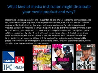 What kind of media institution might distribute your media product and why?I researched on media publishers and I thought of IPC and BAUER. In order to get my magazine to sell, I would have to get help from other big media institutions, such as Bauer and IPC. They are massive publishing institutions that advertise in cross media using TV, radio, magazine and websites. Because my magazine is a music magazine it can be distributed almost anywhere. It can be purchased in music shops such as ‘HMV’ and in other general shops and newsagents. When sold in newsagents and posts offices it will target the audience intended, this is because these shops are usually located around schools. It can also be sold in areas that associate with my target audience.  My magazine will not only be sold in shops but online and orders would be placed and advertised on my magazines own website and IPC or Bauer publishers website, which would increase interest and sales in my magazine. 