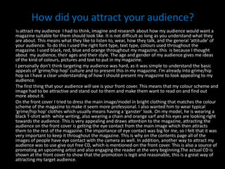 How did you attract your audience? To attract my audience  I had to think, imagine and researchabout how my audience would want a magazine suitable for them should look like. It is not difficult as long as you understand what they are about. This means what they like to listen to, wear, how they talk, and the general ‘attitude’ of your audience. To do this I used the right font type, text type, colours used throughout the magazine. I used black, red, blue and orange throughout my magazine, this  is because I thought about  my audience, their ages and their style. The age and gender of my audience gives me ideas of the kind of colours, pictures and text to put in my magazine. I personally don’t think targeting my audience was hard, as it was simple to understand the basic appeals of ‘grime/hip hop’ culture and to present this in my magazine. I’m already into grime/hip hop so I have a clear understanding of how I should present my magazine to look appealing to my audience.The first thing that your audience will see is your front cover. This means that my colour scheme and image had to be attractive and stand out to them and make them want to read on and find out more about it.On the front cover I tried to dress the main image/model in bright clothing that matches the colour scheme of the magazine to make it seem more professional. I also wanted him to wear typical ‘grime/hip hop’ clothes which usually means having a ‘ganster’ look. On my model, he is wearing a black T-shirt with  white writing, also wearing a chain and orange sarf and his eyes are looking right towards the audience. This is very appealing and draws attention to the magazine, attracting the audience on the front cover is getting the eye contact from the main image which then attracts them to the rest of the magazine. The importance of eye contact was big for me, so I felt that it was very important to keep it throughout the magazine. This is why on the contents page all of the images of people have eye contact with the camera as well. In addition, another way to attract my audience was to use give out free CD, which is mentioned on the front cover. This is also a source of promoting an upcoming artist and also engaging the reader at the very beginning.The actual CD is shown at the front cover to show that the promotion is legit and reasonable, this is a great way of attracting my target audience. 