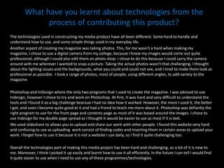 What have you learnt about technologies from the process of contributing this product? The technologies used in constructing my media product have all been different. Some hard to handle and understand how to use, and some simple things used in my everyday life.Another aspect of creating my magazine was taking photos. This, for me wasn't a hard when making my magazine, I chose to use a digital camera from my college, because I knew my images would come out quite professional, although I could also edit them on photo shop. I chose to do this because I could carry the camera around with me wherever I wanted to snap a picture. Taking the actual photos wasn't that challenging. I thought about the lighting issues and the backgrounds, what you could and could not see, and I tired to make them look as professional as possible.  I took a range of photos, most of people, using different angles, to add variety to the magazine. Photoshop and InDesign where the only two programs that I used to create the magazine. I was advised to use Indesign, however I chose to try and work on Photoshop. At first, it was hard and very difficult to understand the tools and I found it as a big challenge beacsue I had no idea how it worked. However, the more I used it, the better I got, and soon I became quite good at it and had a friend to teach me more about it. Photoshop was defiantly the right program to use for the front page and contents page as most of it was based around the images. I chose to use Indesign for my double page spread as I thought it would be easier to use as most if it is text. We used slideshare to allows you to upload and share our work with other people. I found this website very hard and confusing to use as uploading work consist of finding codes and inserting them in certain areas to upload your work. I forget how to use it because it is not a website I use daily, so I find it quite challenging too.Overall the technologies part of making this media project has been hard and challenging, as a lot of it is new to me. Moreover, I think I picked it up easily and learnt how to use it all efficiently. In the future I can tell I would find it quite easier to use when I need to use any of these programmes/technologies. 