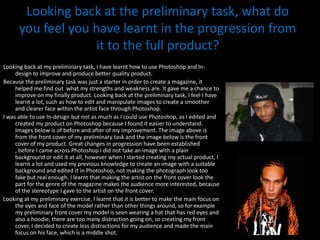 Looking back at the preliminary task, what do you feel you have learnt in the progression from it to the full product?Looking back at my preliminary task, I have learnt how to use Photoshop and In-design to improve and produce better quality product. Because the preliminary task was just a starter in order to create a magazine, it helped me find out  what my strengths and weakness are. It gave me a chance to improve on my finally product. Looking back at the preliminary task, I feel I have learnt a lot, such as how to edit and manipulate images to create a smoother and clearer face within the artist face through Photoshop. I was able to use In-design but not as much as I could use Photoshop, as I edited and created my product on Photoshop because I found it easier to understand.  Images below is of before and after of my improvement. The image above is from the front cover of my preliminary task and the image below is the front cover of my product. Great changes in progression have been established , before I came across Photoshop I did not take an image with a plain background or edit it at all, however when I started creating my actual product, I learnt a lot and used my previous knowledge to create an image with a suitable background and edited it in Photoshop, not making the photograph look too fake but real enough. I learnt that making the artist on the front cover look the part for the genre of the magazine makes the audience more interested, because of the stereotype I gave to the artist on the front cover.Looking at my preliminary exercise, I learnt that it is better to make the main focus on the eyes and face of the model rather than other things around, so for example my preliminary front cover my model is seen wearing a hat that has red eyes and also a hoodie, there are too many distraction going on, so creating my front cover, I decided to create less distractions for my audience and made the main focus on his face, which is a middle shot. 