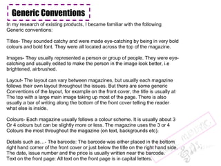 Generic Conventions In my research of existing products, I became familiar with the following  Generic conventions:  Titles- They sounded catchy and were made eye-catching by being in very bold colours and bold font. They were all located across the top of the magazine. Images- They usually represented a person or group of people. They were eye- catching and usually edited to make the person in the image look better, i.e brightened, airbrushed. Layout- The layout can vary between magazines, but usually each magazine follows their own layout throughout the issues. But there are some generic Conventions of the layout, for example on the front cover, the title is usually at The top with a large main image taking up most of the page. There is also usually a bar of writing along the bottom of the front cover telling the reader what else is inside. Colours- Each magazine usually follows a colour scheme. It is usually about 3 Or 4 colours but can be slightly more or less. The magazine uses the 3 or 4 Colours the most throughout the magazine (on text, backgrounds etc).  Details such as…- The barcode: The barcode was either placed in the bottom right hand corner of the front cover or just below the title on the right hand side. The date, issue number and the price is usually written near the barcode.  Text on the front page: All text on the front page is in capital letters. 