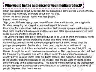 When I researched about audiences for my magazine, I came across Burton’s theory. I looked into his theory and wrote about it on my blog.  One of the social groups I found was Age groups.  I wrote this on my blog:  “ Age group: Different age groups have different aims and interests, stereotypically.  So when designing our magazine, we need to put this into account”   I found out from interviews and questionnaires that younger age groups (teenagers) liked more bright and bold colours and fonts etc and older age groups preferred more subtle colours and fonts (adults of 30+).  The younger people also prefer slang language to be used or short and snappy words whereas the older people prefer long articles and more formal words.  As my magazine was aimed at the younger generation, I aimed to use what the  younger people prefer. So therefore I have used bright colours and fonts in my  magazine. I even took this one step further and incorporated the word ‘bright’ in my title as I thought this would catch even more attention. The bright colours also matched the theme of my magazine as it was a ‘dance music’ theme and dance music is usually played in clubs where there are bright colours. The magazine also appealed to the younger audience because of the images. The images were of young people around the age of the target audience. This attracts more attention to the product from the younger generation because they will not want to particularly look at pictures of people 30 years older than them etc. Who would be the audience for your media product? 