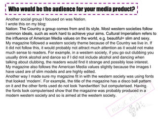 Another social group I focused on was Nation. I wrote this on my blog:  Nation: The Country a group comes from and its style. Most western societies follow  common ideals, such as work hard to achieve your aims. Cultural Imperialism refers to the influence of American Media values on the world, e.g. beautiful= slim and sexy.  My magazine followed a western society theme because of the Country we live in. If it did not follow this, it would probably not attract much attention as it would not make much sense to readers. For example, in a western society, if you go out clubbing you usually drink alcohol and dance so if I did not include alcohol and dancing when  talking about clubbing, the readers would find it strange and possibly lose interest. My magazine also follows the American Media values slightly because the images I  have used are of slim models and are highly edited.  Another way I made sure my magazine fit in with the western society was using fonts that looked ‘modern’. For example, the title of the magazine has a disco ball pattern on it and the other fonts used do not look ‘handwritten’ but computerised. Having the fonts look computerised show that the magazine was probably produced in a  modern western society and so is aimed at the western society. Who would be the audience for your media product? 