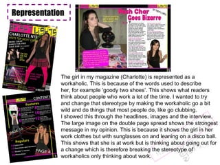 Representation The girl in my magazine (Charlotte) is represented as a  workaholic. This is because of the words used to describe her, for example ‘goody two shoes’. This shows what readers think about people who work a lot of the time. I wanted to try and change that stereotype by making the workaholic go a bit wild and do things that most people do, like go clubbing.  I showed this through the headlines, images and the interview.  The large image on the double page spread shows the strongest message in my opinion. This is because it shows the girl in her work clothes but with sunglasses on and leaning on a disco ball. This shows that she is at work but is thinking about going out for a change which is therefore breaking the stereotype of  workaholics only thinking about work. Representation Representation 