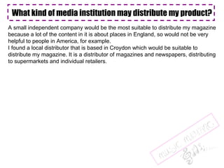 What kind of media institution may distribute my product? A small independent company would be the most suitable to distribute my magazine because a lot of the content in it is about places in England, so would not be very  helpful to people in America, for example. I found a local distributor that is based in Croydon which would be suitable to  distribute my magazine. It is a distributor of magazines and newspapers, distributing to supermarkets and individual retailers.  