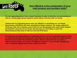 How effective is the combination of your main product and ancillary texts?   For my supporting pieces I have created 5 posters in order to advertise our documentary as well as a double page spread magazine article with an interview with Levi Roots I believe that my supporting pieces were very effective in advertising our Levi Roots documentary and will do well when attracting our target audience. Our target audience is 16-25 year olds, this is because most of this era are demographic that would watch dragons den therefore will know of Levi Roots, this way they are more likely to watch the documentary as they know of who he is but not of his story. Knowing who are target audience is means that we had to aim our supporting pieces at them by making the pictures look professional and refined so that they attract the target audience. Overall we had created five advertising posters, this is so that each one can attract a different type of person, all 5 design are different except for 1 as we thought changing the view of the photo slightly would make a whole new effect. 