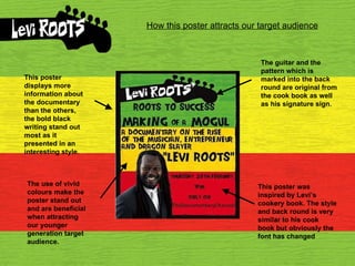 How this poster attracts our target audience This poster was inspired by Levi’s cookery book. The style and back round is very similar to his cook book but obviously the font has changed The use of vivid colours make the poster stand out and are beneficial when attracting our younger generation target audience. This poster displays more information about the documentary than the others, the bold black writing stand out most as it presented in an interesting style. The guitar and the pattern which is marked into the back round are original from the cook book as well as his signature sign. 