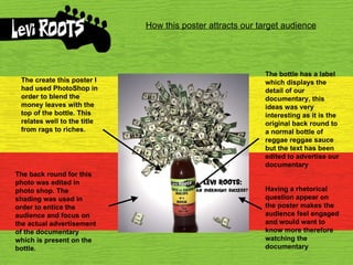 How this poster attracts our target audience The create this poster I had used PhotoShop in order to blend the money leaves with the top of the bottle. This relates well to the title from rags to riches. The bottle has a label which displays the detail of our documentary, this ideas was very interesting as it is the original back round to a normal bottle of reggae reggae sauce but the text has been edited to advertise our documentary Having a rhetorical question appear on the poster makes the audience feel engaged and would want to know more therefore watching the documentary The back round for this photo was edited in photo shop. The shading was used in order to entice the audience and focus on the actual advertisement of the documentary which is present on the bottle. 