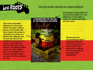 How this poster attracts our target audience This poster is very similar to the previous poster the only difference is the angle at which the photo was taken and the zoom. The most noticeable difference is the zoom which has been used to focus on the bottle. We had chosen this photo to advertise our bottle as I believe the different use of shot will attract the audience as they have to focus on the bottle as there is little else in the picture. The lighting effect which has been edited also and emphasis on to the text making it more attractive for the audience to read. The blurred out surroundings make it noticeable that the photo was taken in a supermarket, this shows the audience that Levi’s products have been well established. 