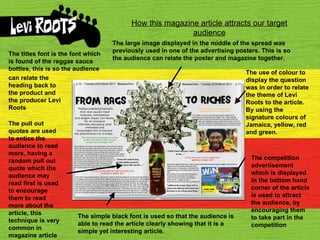 How this magazine article attracts our target audience The large image displayed in the middle of the spread was previously used in one of the advertising posters. This is so the audience can relate the poster and magazine together. The competition advertisement which is displayed in the bottom hand corner of the article is used to attract the audience, by encouraging them to take part in the competition The use of colour to display the question was in order to relate the theme of Levi Roots to the article. By using the signature colours of Jamaica, yellow, red and green. The pull out quotes are used to entice the audience to read more, having a random pull out quote which the audience may read first is used to encourage them to read more about the article, this technique is very common in magazine article  The simple black font is used so that the audience is able to read the article clearly showing that it is a simple yet interesting article. The titles font is the font which is found of the reggae sauce bottles, this is so the audience can relate the heading back to the product and the producer Levi Roots 