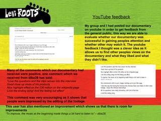 YouTube feedback My group and I had posted our documentary on youtube in order to get feedback from the general public, this way we are able to evaluate whether our documentary was successful in gaining peoples attention and whether other may watch it. The youtube feedback I thought was a clever idea as it allows us to find other peoples views on the documentary and what they liked and what  they didn’t like. Many of the comments which our documentary had received were positive, one comment which we received from diba28 has said: “ Love the questions and the ﻿  clips woven into the interview Good close up shots of his products Nice highlight effect on the £30 million on the wikipedia page Love the ending song! And the fading out effect” This comment was very encouraging as it shows that people were impressed by the editing of the footage.  This user has also mentioned an improvement which shows us that there is room for improvements “ To improve, the music at the beginning made things a ﻿  bit hard to listen to” – diba28 