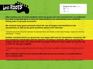 After looking over all of the feedback which my group and I had received from our audiences it is clear to see that there is room for improvement in our documentary but overall the filming seem to be quite successful. We received many good comments about the use of images and transitions in the documentary as well as the good questions asked in the interview. “ I liked the way that during the interview the interview there were fades to other video footage - keeps the ﻿  interview interesting!” – Calzine Another comment which our group was very happy with was the introduction comments. We had created the introduction with the intention of making a dramatic affect, by syncing the images with the music. We achieved this by simply editing the music length and edit the clip in order for it to sync together. “  I thought the way you synced the pictures to the beat of the music was brilliant, makes the documentary up beat” – Josh More feedback which we had received after playing the documentary to a small audience were comments like “ I liked the questions asked in the interview but would have liked more images inserted to break up the interview.” 