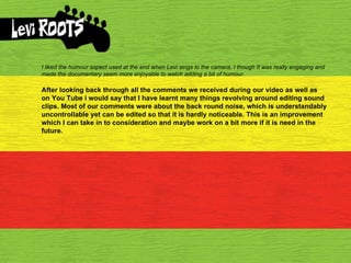 I liked the humour aspect used at the end when Levi sings to the camera, I though It was really engaging and made the documentary seem more enjoyable to watch adding a bit of humour. After looking back through all the comments we received during our video as well as on You Tube i would say that I have learnt many things revolving around editing sound clips. Most of our comments were about the back round noise, which is understandably uncontrollable yet can be edited so that it is hardly noticeable. This is an improvement which I can take in to consideration and maybe work on a bit more if it is need in the future. 