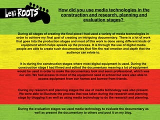 How did you use media technologies in the construction and research, planning and evaluation stages?   During all stages of creating the final piece I had used a variety of media technologies in order to achieve my final goal of creating an intriguing documentary. There is a lot of work that goes into the production stages and most of this work is done using different kinds of equipment which helps speeds up the process. It is through the use of digital media people are able to create such documentaries that film the real emotion and depth that the audience can relate to. It is during the construction stages where most digital equipment is used. During the construction stage I had filmed and edited the documentary meaning a lot of equipment would be used in order to make the documentary look and seem professional, which was our aim. We had access to most of the equipment need at school but were also able to access equipment from our homes and borrow from friends.  During my research and planning stages the use of media technology was also present. We were able to illustrate the process that was taken during the research and planning stage by blogging it as well as using media technology to do the research and planning. During the evaluation stages we used media technology to evaluate the documentary as well as present the documentary to others and post it on my blog. 