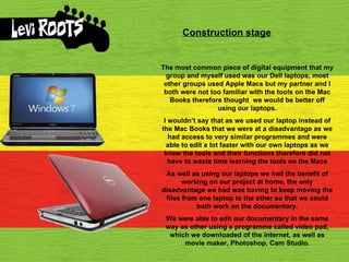 Construction stage The most common piece of digital equipment that my group and myself used was our Dell laptops, most other groups used Apple Macs but my partner and I both were not too familiar with the tools on the Mac Books therefore thought  we would be better off using our laptops. I wouldn’t say that as we used our laptop instead of the Mac Books that we were at a disadvantage as we had access to very similar programmes and were able to edit a lot faster with our own laptops as we knew the tools and their functions therefore did not have to waste time learning the tools on the Macs As well as using our laptops we had the benefit of working on our project at home, the only disadvantage we had was having to keep moving the files from one laptop to the other so that we could both work on the documentary. We were able to edit our documentary in the same way as other using a programme called video pad, which we downloaded of the internet, as well as movie maker, Photoshop, Cam Studio. 