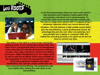 In the final documentary there are voice overs which I had recorded which explains certain parts of the documentary and about Levi's achievements. To record the voice overs we had used the schools yeti. The yeti is a large micro phone with Tri-capsule array 3 condenser capsules which can record almost any situation .  The yeti delivers a high quality sound which give the documentary a more professional sound. An advantage the yeti ahs over other microphones, is it plug straight into a laptop or computer USB, this makes the recording process a lot easier as we did not have to convert any files. The photo on the right is a print screen during the editing process of our construction using Video Pad. Video Pad is a programme which we had downloaded online allowing us to edit the documentary adding in sounds, voice clips, transitions, pictures and fading techniques. Video Pad allowed us to mix music tracks as well as add sound effects which were available on the programme to use in the documentary. A benefit which the programme supplied was video stabilization, this reduces camera shake that may have occurred during filming. The programme was very helpful when editing the main parts to the documentary. 