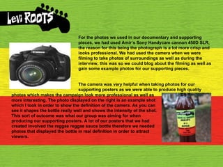 For the photos we used in our documentary and supporting pieces, we had used Amir’s Sony Handycam cannon 450D SLR, the reason for this being the photograph is a lot more crisp and looks professional. We had used the camera when we were filming to take photos of surroundings as well as during the interview, this was so we could blog about the filming as well as gain some example photos for our supporting pieces.  The camera was very helpful when taking photos for our supporting posters as we were able to produce high quality photos which makes the campaign look more professional as well as more interesting. The photo displayed on the right is an example shot which I took in order to show the definition of the camera. As you can see it shapes the bottle really well and shows the intensity of the shot. This sort of outcome was what our group was aiming for when producing our supporting posters. A lot of our posters that we had created involved the reggae reggae sauce bottle therefore we needed photos that displayed the bottle in real definition in order to attract viewers. 