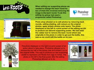 When editing our supporting pieces we needed to change the back round for two of them this involved removing the image in the back round. To do this editing my group had used a programme called Photoshop. Photo shop allowed us to edit photos by removing back rounds, adding shading, edit colours on the original photos, apply artistic photos onto layers. The photo displayed on the left is a print screen of the editing we did to produce our second supporting poster. We had used the rubber tool to remove the back round which was originally in the photo in order to get just the bottle, this was so we could edit the bottle on its own. The photo displayed on the right is a print screen of an action about to take place. Photoshop allowed us to remove the top half of the money tree and embed it on to the original bottle. This was to produce our last supporting poster to represent Levi Roots from rags to riches. The photo on the left is the final poster after the editing Photoshop allowed us to do. 