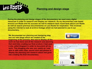 Planning and design stage During the planning and design stages of the documentary we used many digital resources in order to research and display our research. As my documentary was based around Levi Roots and his success we had to research back round facts about Levi Roots as well as search previous documentaries on Levi Roots for inspiration. This involved using the internet to look at archive footage which we had planned to use in our documentary. We documented our planning and designing stag eon our own blogs which we created at the beginning of the process, this was to display all the work we had done and all the research and planning that went into creating our final product. I had used a site called blogspot in order to document all my work. This blogging site was very useful as I was able to add video clips, sound track and photos to display the planning and research which had gone into creating the final documentary. 
