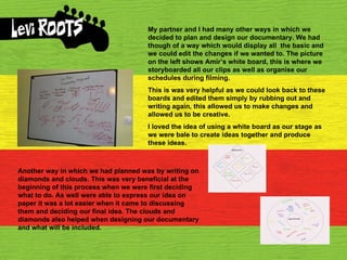 My partner and I had many other ways in which we decided to plan and design our documentary. We had though of a way which would display all  the basic and we could edit the changes if we wanted to. The picture on the left shows Amir’s white board, this is where we storyboarded all our clips as well as organise our schedules during filming.  This is was very helpful as we could look back to these boards and edited them simply by rubbing out and writing again, this allowed us to make changes and allowed us to be creative. I loved the idea of using a white board as our stage as we were bale to create ideas together and produce these ideas.  Another way in which we had planned was by writing on diamonds and clouds. This was very beneficial at the beginning of this process when we were first deciding what to do. As well were able to express our idea on paper it was a lot easier when it came to discussing them and deciding our final idea. The clouds and diamonds also helped when designing our documentary and what will be included. 
