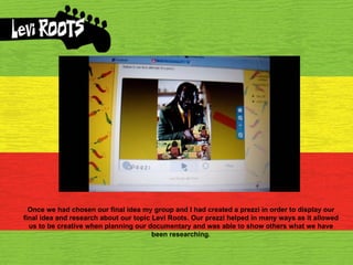 Once we had chosen our final idea my group and I had created a prezzi in order to display our final idea and research about our topic Levi Roots. Our prezzi helped in many ways as it allowed us to be creative when planning our documentary and was able to show others what we have been researching. 