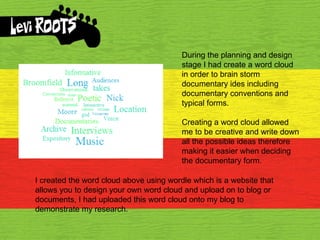 During the planning and design stage I had create a word cloud in order to brain storm documentary ides including documentary conventions and typical forms. Creating a word cloud allowed me to be creative and write down all the possible ideas therefore making it easier when deciding the documentary form. I created the word cloud above using wordle which is a website that allows you to design your own word cloud and upload on to blog or documents, I had uploaded this word cloud onto my blog to demonstrate my research. 