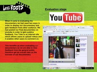 Evaluation stage When it came to evaluating the documentary we had used two ways in order to display our documentary and gain feedback from other audience. We had posted our final documentary on youtube in order to gain publics feedback. You Tube is an internet site which allows users to upload videos and it enables other users to comment on. This benefits us when evaluating our documentary as we are able to view feedback from the general public therefore get an overall view on the success of out documentary. 