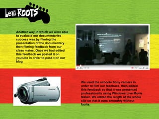 Another way in which we were able to evaluate our documentaries success was by filming the presentation of the documentary then filming feedback from our class mates. Once we had edited this feedback we posted it on youtube in order to post it on our blog  We used the schools Sony camera in order to film our feedback, then edited this feedback so that it was presented professionally using Windows Live Movie Maker. We edited the length of the whole clip so that it runs smoothly without faults. 