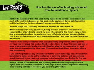How has the use of technology advanced from foundation to higher? Most of the technology that I had used during higher media studies I believe is not that much different, this is because we had used similar equipment during both foundation and higher therefore the technology advances weren’t that dramatic A couple things that I could say differentiate between the years would be: My confidence when using equipment, having previous experience with the similar equipment has allowed me to expand my ideas when creating this documentary as I am able to understand and use the equipment more  efficiently where as compared to last year, it was my first time using such equipment therefore I was more nervous if something went wrong. This is similar to my confidence when using the editing programmes, although in the previous year my group had used an Mac Book to edit our product, this year I was able to use a programme which I am familiar with therefore allowing me to complete my work faster but still in good quality. I had used Windows Live Movie Maker in order to edit my final documentary. One last thing that I can say which shows that the use of technology has advanced from foundation to higher would be the confidence is achieving better as well as producing something which is more extreme compared to the foundation year. During the first year most groups thought of ideas which at the time we thought were very exciting and thought the use of our resources was to the highest extent but comparing this to the higher level, you have the confidence in order to go outside the box to produce something more by using all kinds of resources you never thought you had. 