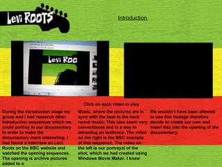 Introduction  Click on each video to play During the introduction stage my group and I had research other introduction sequences which we could portray in our documentary in order to make the documentary more interesting. I had found a interview on Levi Roots on the BBC website and watched the opening sequences. The opening is archive pictures added to a Music, where the pictures are in sync with the beat to the back round music. This idea seem very conventional and is a way in attracting an audience. The video on the right is the BBC example of this sequence. The video on the left is our portrayal of the shot, which we had created using Windows Movie Maker. I knew  We wouldn’t have been allowed to use this footage therefore decide to create our own and insert this into the opening of the documentary.  
