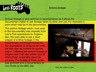 Archive footage  Archive footage is very common in documentaries as it allows the documentary maker to use footage taken by other and use it to represent a point which may be in the documentary The archive footage which I had used in the documentary was originally from Levi’s First appearance on dragons den. We were able to use a short snippet of archive footage in the documentary and though having his first appearance on dragons den was the best idea as it where his journey begun. Following the archive footage of dragons den I had also added clips of where Peter Jones talks about his success. The footage of Peter Jones was archived from a documentary on Levi Roots on the BBC site. Click the video to play 