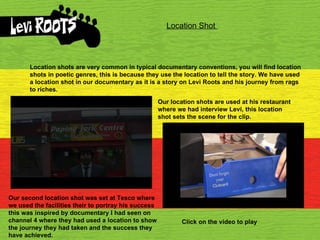 Location Shot  Location shots are very common in typical documentary conventions, you will find location shots in poetic genres, this is because they use the location to tell the story. We have used a location shot in our documentary as it is a story on Levi Roots and his journey from rags to riches.  Our location shots are used at his restaurant where we had interview Levi, this location shot sets the scene for the clip. Our second location shot was set at Tesco where we used the facilities their to portray his success this was inspired by documentary I had seen on channel 4 where they had used a location to show the journey they had taken and the success they have achieved. Click on the video to play 