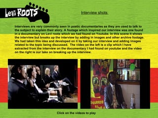 Interview shots  Interviews are very commonly seen in poetic documentaries as they are used to talk to the subject to explain their story. A footage which inspired our interview was one found in a documentary on Levi roots which we had found on Youtube. In this scene it shows the interview but breaks up the interview by adding in images and other archive footage. We had taken this idea and developed on it by taking our interview and adding images related to the topic being discussed.  The video on the left is a clip which I have extracted from the interview on the documentary I had found on youtube and the video on the right is our take on breaking up the interview. Click on the videos to play 