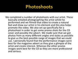 PhotoshootsWe completed a number of photohoots with our artist. These basically entailed photographing the artist whilst he performed and we filmed that video to create a natural feel and show our artist in his element and this also helps promote the video. We also set up specifically for a photoshoot in order to get some promo shots for the CD cover and possibly the advert. We made sure that we got photos from as many different angles and styles as possible to give us the best possible range of images that we could use. I personally found that the performance images were best for the magazine advert as they give a glimpse of the artist and create interest. Whereas the other promo images work best for the CD as they are more professional and serious. 