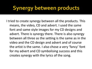 Synergy between productsI tried to create synergy between all the products. This means, the video, CD and advert. I used the same font and same style images for my CD designs and advert. There is synergy there. There is also synergy between all three as the setting is the same as in the video and the CD design and advert and of course the artist is the same. I also chose a very ‘fancy’ font for my advert and CD symbolising success and this creates synergy with the lyrics of the song. 