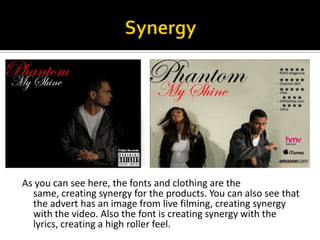 SynergyAs you can see here, the fonts and clothing are the same, creating synergy for the products. You can also see that the advert has an image from live filming, creating synergy with the video. Also the font is creating synergy with the lyrics, creating a high roller feel. 