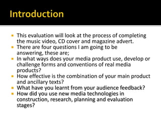 IntroductionThis evaluation will look at the process of completing the music video, CD cover and magazine advert. There are four questions I am going to be answering, these are;In what ways does your media product use, develop or challenge forms and conventions of real media products?How effective is the combination of your main product and ancillary texts?What have you learnt from your audience feedback?How did you use new media technologies in construction, research, planning and evaluation stages?