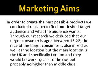 Marketing AimsIn order to create the best possible products we conducted research to find our desired target audience and what the audience wants. Through our research we deduced that our target consumer is aged between 15-22, the race of the target consumer is also mixed as well as the location but the main location is the UK and specifically London and they would be working class or below, but probably no higher than middle class. 
