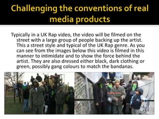 Challenging the conventions of real media productsTypically in a UK Rap video, the video will be filmed on the street with a large group of people backing up the artist. This a street style and typical of the UK Rap genre. As you can see from the images below this video is filmed in this manner to intimidate and to show the force behind the artist. They are also dressed either black, dark clothing or green, possibly gang colours to match the bandanas. 