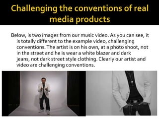 Challenging the conventions of real media productsBelow, is two images from our music video. As you can see, it is totally different to the example video, challenging conventions. The artist is on his own, at a photo shoot, not in the street and he is wear a white blazer and dark jeans, not dark street style clothing. Clearly our artist and video are challenging conventions.