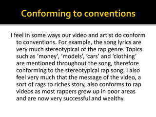 Conforming to conventionsI feel in some ways our video and artist do conform to conventions. For example, the song lyrics are very much stereotypical of the rap genre. Topics such as ‘money’, ‘models’, ‘cars’ and ‘clothing’ are mentioned throughout the song, therefore conforming to the stereotypical rap song. I also feel very much that the message of the video, a sort of rags to riches story, also conforms to rap videos as most rappers grew up in poor areas and are now very successful and wealthy. 
