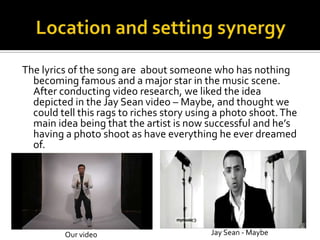 Location and setting synergyThe lyrics of the song are  about someone who has nothing becoming famous and a major star in the music scene. After conducting video research, we liked the idea depicted in the Jay Sean video – Maybe, and thought we could tell this rags to riches story using a photo shoot. The main idea being that the artist is now successful and he’s having a photo shoot as have everything he ever dreamed of. Jay Sean - MaybeOur video