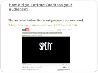 How did you attract/address your audience? The link below is of our final opening sequence that we created. http:// www.youtube.com/watch?v =ZuxtEa6B5Ik   
