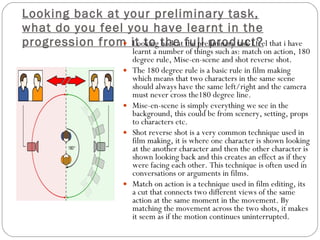 Looking back at your preliminary task, what do you feel you have learnt in the progression from it to the full product? Looking back at the preliminary task I feel that i have learnt a number of things such as: match on action, 180 degree rule, Mise-en-scene and shot reverse shot. The 180 degree rule is a basic rule in film making which means that two characters in the same scene should always have the same left/right and the camera must never cross the180 degree line. Mise-en-scene is simply everything we see in the background, this could be from scenery, setting, props to characters etc. Shot reverse shot is a very common technique used in film making, it is where one character is shown looking at the another character and then the other character is shown looking back and this creates an effect as if they were facing each other. This technique is often used in conversations or arguments in films. Match on action is  a technique used in film editing, its a cut that connects two different views of the same action at the same moment in the movement. By matching the movement across the two shots, it makes it seem as if the motion continues uninterrupted.  
