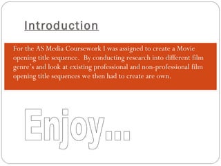 Introduction For the AS Media Coursework I was assigned to create a Movie opening title sequence.  By conducting research into different film genre’s and look at existing professional and non-professional film opening title sequences we then had to create are own. Enjoy... 