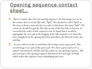 Opening sequence contact sheet… 1.   This is a contact sheet for our opening sequence, the first image you see in the contact sheet is of our film title, “Split”. We decided to call it “Split” as the story is about a man who has two sides to him hence the name “Split”. The reason we decided to put the film title as one of the first titles is because we researched the order of title sequences and we found that it would be appropriate for us to put at the begging of the title sequence as it starts the story straight from the opening therefore introduces the film title before the opening. 2.   As you could see in the second frame the setting was in a graveyard. This second image was a pan of the graveyard. We chose a graveyard as it’s a typical convention of a thriller and also relates to our opening sequence. The graveyard gives the opening sequence that horror feel and signs of death which makes the sequence more intimidating and scary.  